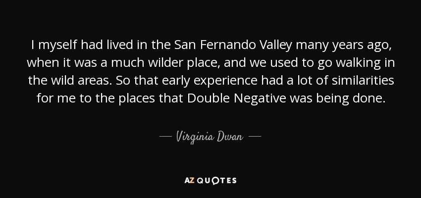 I myself had lived in the San Fernando Valley many years ago, when it was a much wilder place, and we used to go walking in the wild areas. So that early experience had a lot of similarities for me to the places that Double Negative was being done. - Virginia Dwan