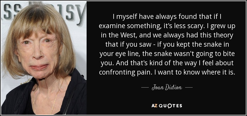 I myself have always found that if I examine something, it's less scary. I grew up in the West, and we always had this theory that if you saw - if you kept the snake in your eye line, the snake wasn't going to bite you. And that's kind of the way I feel about confronting pain. I want to know where it is. - Joan Didion