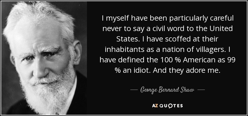 I myself have been particularly careful never to say a civil word to the United States. I have scoffed at their inhabitants as a nation of villagers. I have defined the 100 % American as 99 % an idiot. And they adore me. - George Bernard Shaw