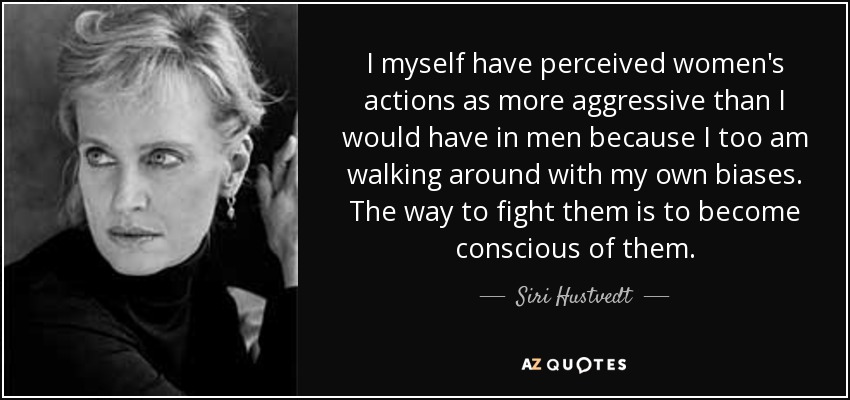 I myself have perceived women's actions as more aggressive than I would have in men because I too am walking around with my own biases. The way to fight them is to become conscious of them. - Siri Hustvedt