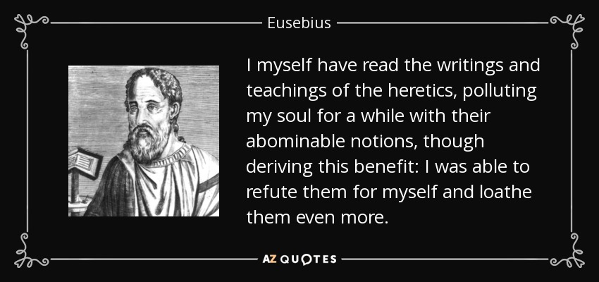 I myself have read the writings and teachings of the heretics, polluting my soul for a while with their abominable notions, though deriving this benefit: I was able to refute them for myself and loathe them even more. - Eusebius