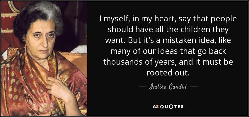 I myself, in my heart, say that people should have all the children they want. But it's a mistaken idea, like many of our ideas that go back thousands of years, and it must be rooted out. - Indira Gandhi