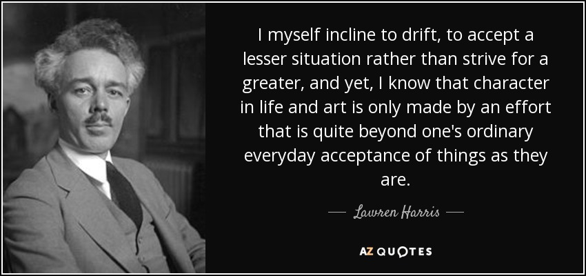 I myself incline to drift, to accept a lesser situation rather than strive for a greater, and yet, I know that character in life and art is only made by an effort that is quite beyond one's ordinary everyday acceptance of things as they are. - Lawren Harris