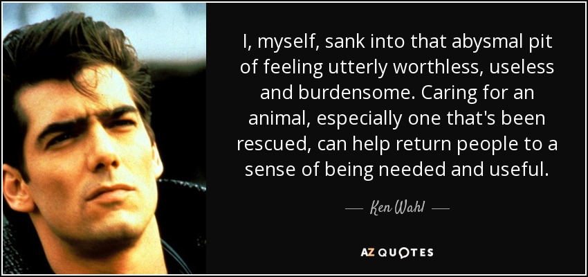 I, myself, sank into that abysmal pit of feeling utterly worthless, useless and burdensome. Caring for an animal, especially one that's been rescued, can help return people to a sense of being needed and useful. - Ken Wahl