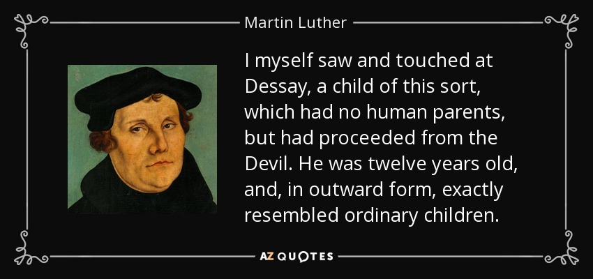 I myself saw and touched at Dessay, a child of this sort, which had no human parents, but had proceeded from the Devil. He was twelve years old, and, in outward form, exactly resembled ordinary children. - Martin Luther