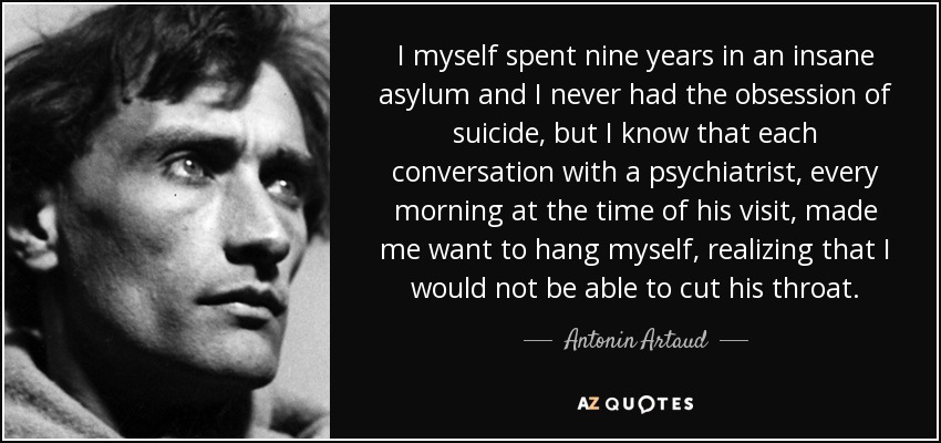 I myself spent nine years in an insane asylum and I never had the obsession of suicide, but I know that each conversation with a psychiatrist, every morning at the time of his visit, made me want to hang myself, realizing that I would not be able to cut his throat. - Antonin Artaud