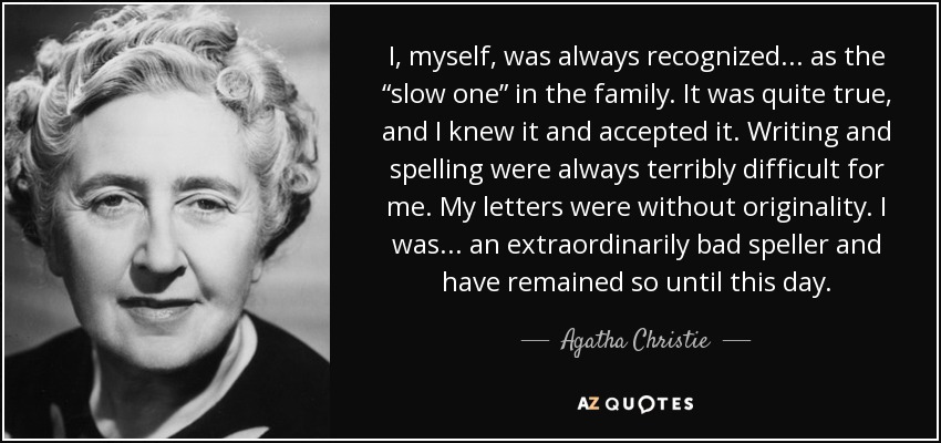 I, myself, was always recognized . . . as the “slow one” in the family. It was quite true, and I knew it and accepted it. Writing and spelling were always terribly difficult for me. My letters were without originality. I was . . . an extraordinarily bad speller and have remained so until this day. - Agatha Christie