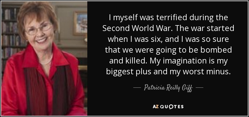 I myself was terrified during the Second World War. The war started when I was six, and I was so sure that we were going to be bombed and killed. My imagination is my biggest plus and my worst minus. - Patricia Reilly Giff