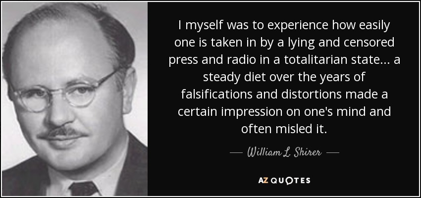 I myself was to experience how easily one is taken in by a lying and censored press and radio in a totalitarian state... a steady diet over the years of falsifications and distortions made a certain impression on one's mind and often misled it. - William L. Shirer