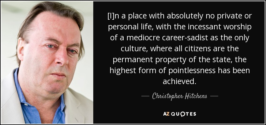 [I]n a place with absolutely no private or personal life, with the incessant worship of a mediocre career-sadist as the only culture, where all citizens are the permanent property of the state, the highest form of pointlessness has been achieved. - Christopher Hitchens