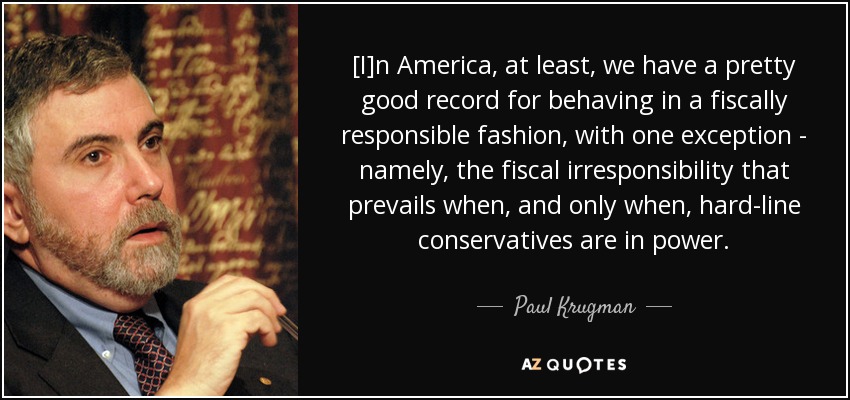 [I]n America, at least, we have a pretty good record for behaving in a fiscally responsible fashion, with one exception - namely, the fiscal irresponsibility that prevails when, and only when, hard-line conservatives are in power. - Paul Krugman
