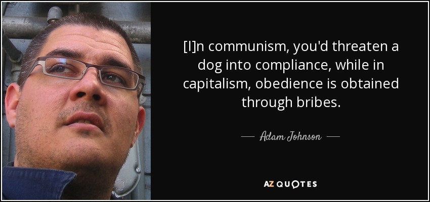 [I]n communism, you'd threaten a dog into compliance, while in capitalism, obedience is obtained through bribes. - Adam Johnson