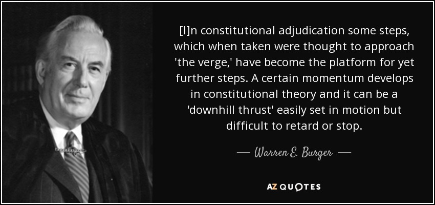 [I]n constitutional adjudication some steps, which when taken were thought to approach 'the verge,' have become the platform for yet further steps. A certain momentum develops in constitutional theory and it can be a 'downhill thrust' easily set in motion but difficult to retard or stop. - Warren E. Burger