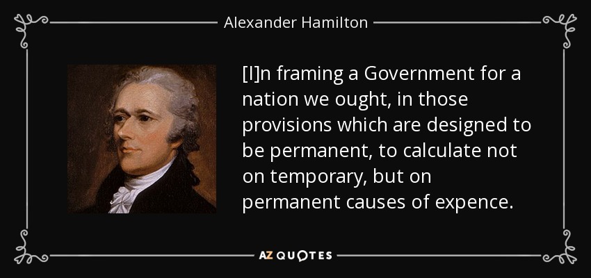 [I]n framing a Government for a nation we ought, in those provisions which are designed to be permanent, to calculate not on temporary, but on permanent causes of expence. - Alexander Hamilton
