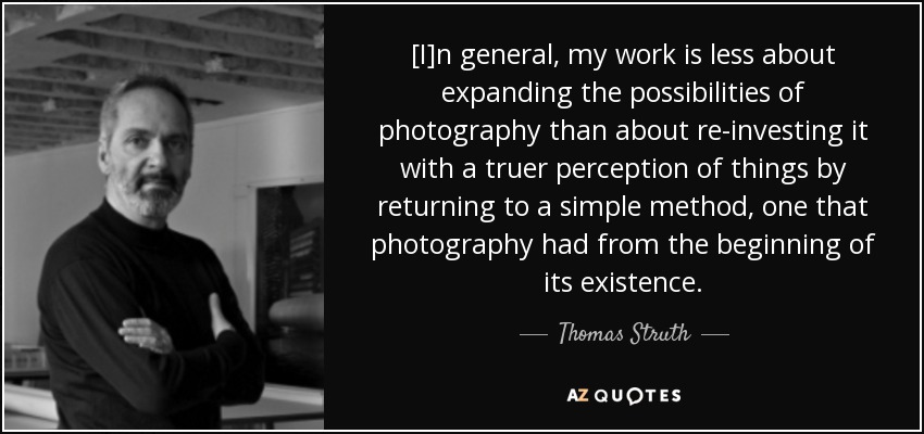 [I]n general, my work is less about expanding the possibilities of photography than about re-investing it with a truer perception of things by returning to a simple method, one that photography had from the beginning of its existence. - Thomas Struth