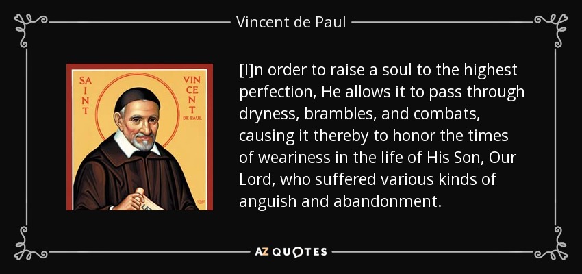 [I]n order to raise a soul to the highest perfection, He allows it to pass through dryness, brambles, and combats, causing it thereby to honor the times of weariness in the life of His Son, Our Lord, who suffered various kinds of anguish and abandonment. - Vincent de Paul