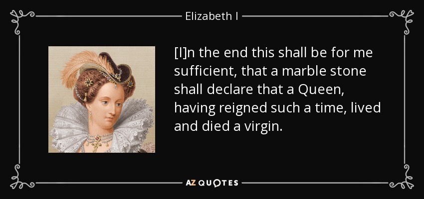 [I]n the end this shall be for me sufficient, that a marble stone shall declare that a Queen, having reigned such a time, lived and died a virgin. - Elizabeth I