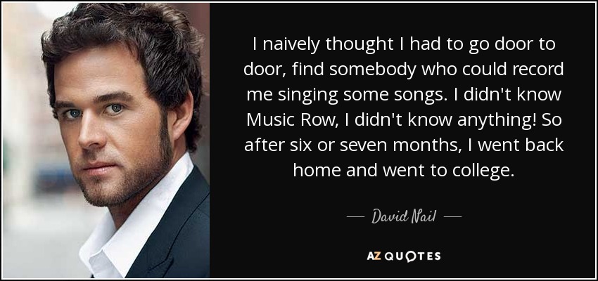 I naively thought I had to go door to door, find somebody who could record me singing some songs. I didn't know Music Row, I didn't know anything! So after six or seven months, I went back home and went to college. - David Nail