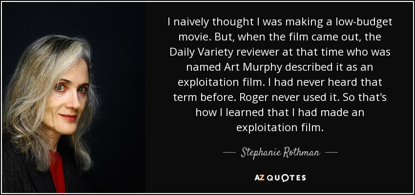 I naively thought I was making a low-budget movie. But, when the film came out, the Daily Variety reviewer at that time who was named Art Murphy described it as an exploitation film. I had never heard that term before. Roger never used it. So that's how I learned that I had made an exploitation film. - Stephanie Rothman