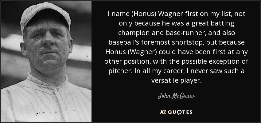 I name (Honus) Wagner first on my list, not only because he was a great batting champion and base-runner, and also baseball's foremost shortstop, but because Honus (Wagner) could have been first at any other position, with the possible exception of pitcher. In all my career, I never saw such a versatile player. - John McGraw