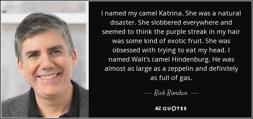 I named my camel Katrina. She was a natural disaster. She slobbered everywhere and seemed to think the purple streak in my hair was some kind of exotic fruit. She was obsessed with trying to eat my head. I named Walt's camel Hindenburg. He was almost as large as a zeppelin and definitely as full of gas. - Rick Riordan