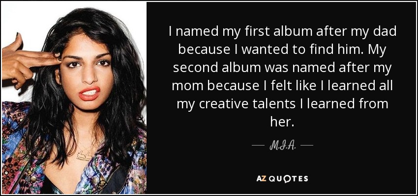 I named my first album after my dad because I wanted to find him. My second album was named after my mom because I felt like I learned all my creative talents I learned from her. - M.I.A.