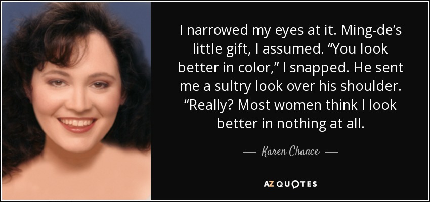 I narrowed my eyes at it. Ming-de’s little gift, I assumed. “You look better in color,” I snapped. He sent me a sultry look over his shoulder. “Really? Most women think I look better in nothing at all. - Karen Chance