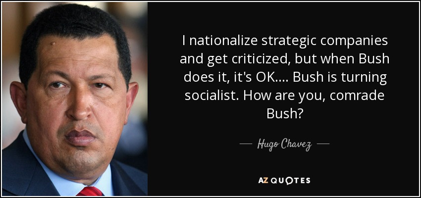 I nationalize strategic companies and get criticized, but when Bush does it, it's OK. ... Bush is turning socialist. How are you, comrade Bush? - Hugo Chavez