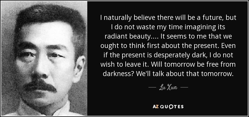 I naturally believe there will be a future, but I do not waste my time imagining its radiant beauty. ... It seems to me that we ought to think first about the present. Even if the present is desperately dark, I do not wish to leave it. Will tomorrow be free from darkness? We'll talk about that tomorrow. - Lu Xun