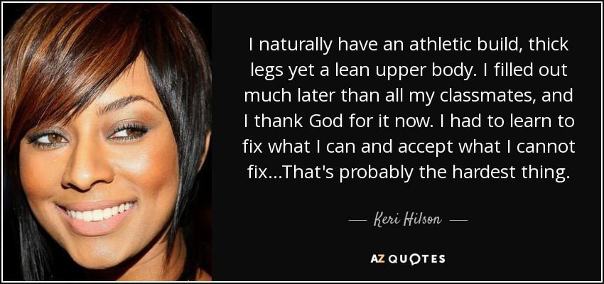 I naturally have an athletic build, thick legs yet a lean upper body. I filled out much later than all my classmates, and I thank God for it now. I had to learn to fix what I can and accept what I cannot fix...That's probably the hardest thing. - Keri Hilson