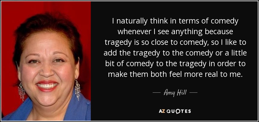 I naturally think in terms of comedy whenever I see anything because tragedy is so close to comedy, so I like to add the tragedy to the comedy or a little bit of comedy to the tragedy in order to make them both feel more real to me. - Amy Hill