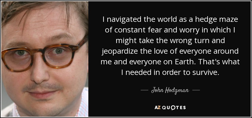I navigated the world as a hedge maze of constant fear and worry in which I might take the wrong turn and jeopardize the love of everyone around me and everyone on Earth. That's what I needed in order to survive. - John Hodgman