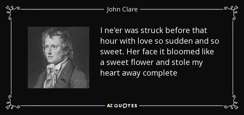 I ne'er was struck before that hour with love so sudden and so sweet. Her face it bloomed like a sweet flower and stole my heart away complete - John Clare