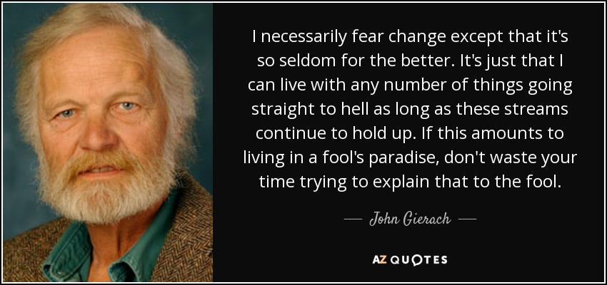 I necessarily fear change except that it's so seldom for the better. It's just that I can live with any number of things going straight to hell as long as these streams continue to hold up. If this amounts to living in a fool's paradise, don't waste your time trying to explain that to the fool. - John Gierach