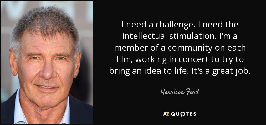 I need a challenge. I need the intellectual stimulation. I'm a member of a community on each film, working in concert to try to bring an idea to life. It's a great job. - Harrison Ford