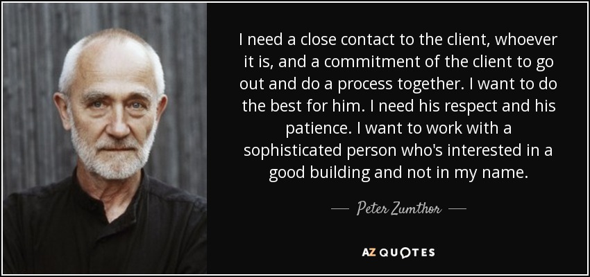 I need a close contact to the client, whoever it is, and a commitment of the client to go out and do a process together. I want to do the best for him. I need his respect and his patience. I want to work with a sophisticated person who's interested in a good building and not in my name. - Peter Zumthor