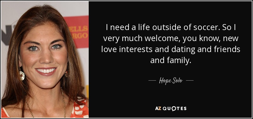 I need a life outside of soccer. So I very much welcome, you know, new love interests and dating and friends and family. - Hope Solo