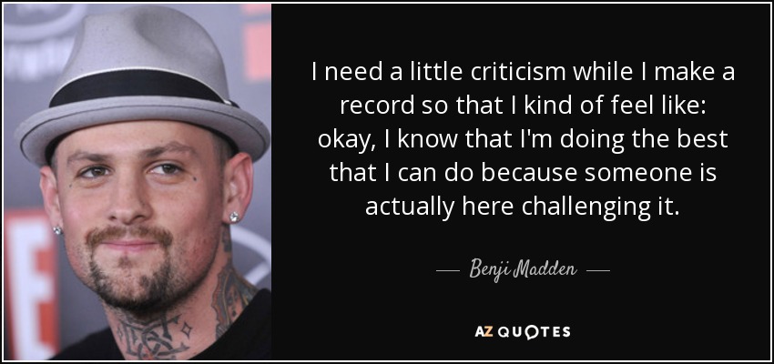 I need a little criticism while I make a record so that I kind of feel like: okay, I know that I'm doing the best that I can do because someone is actually here challenging it. - Benji Madden