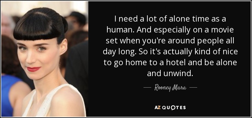 I need a lot of alone time as a human. And especially on a movie set when you're around people all day long. So it's actually kind of nice to go home to a hotel and be alone and unwind. - Rooney Mara