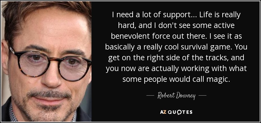 I need a lot of support... Life is really hard, and I don't see some active benevolent force out there. I see it as basically a really cool survival game. You get on the right side of the tracks, and you now are actually working with what some people would call magic. - Robert Downey, Jr.