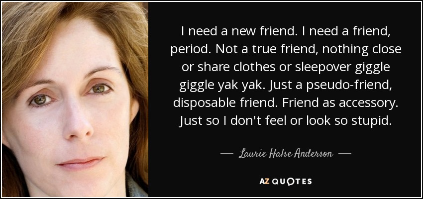 I need a new friend. I need a friend, period. Not a true friend, nothing close or share clothes or sleepover giggle giggle yak yak. Just a pseudo-friend, disposable friend. Friend as accessory. Just so I don't feel or look so stupid. - Laurie Halse Anderson