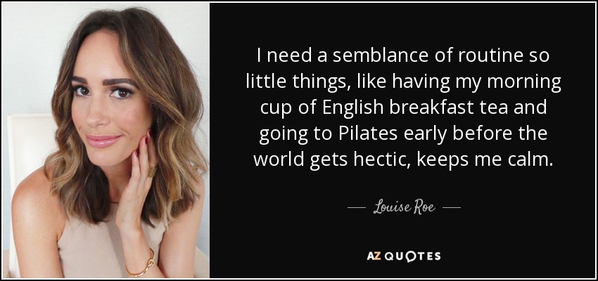 I need a semblance of routine so little things, like having my morning cup of English breakfast tea and going to Pilates early before the world gets hectic, keeps me calm. - Louise Roe