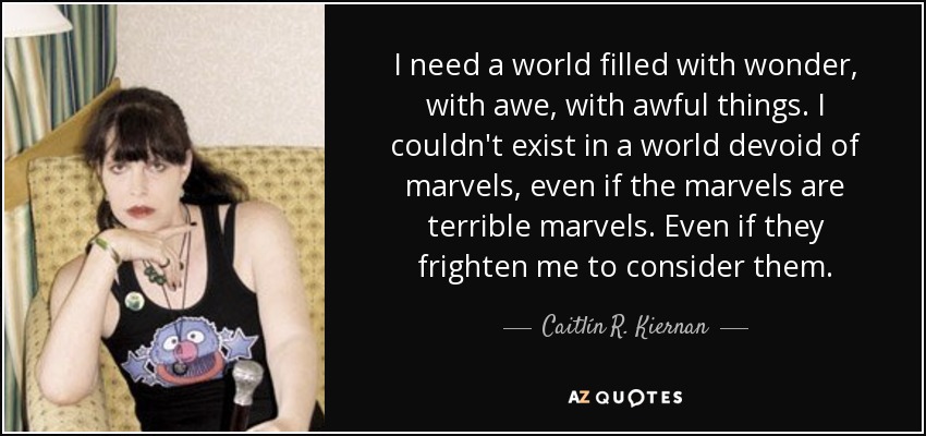 I need a world filled with wonder, with awe, with awful things. I couldn't exist in a world devoid of marvels, even if the marvels are terrible marvels. Even if they frighten me to consider them. - Caitlín R. Kiernan