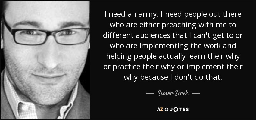I need an army. I need people out there who are either preaching with me to different audiences that I can't get to or who are implementing the work and helping people actually learn their why or practice their why or implement their why because I don't do that. - Simon Sinek