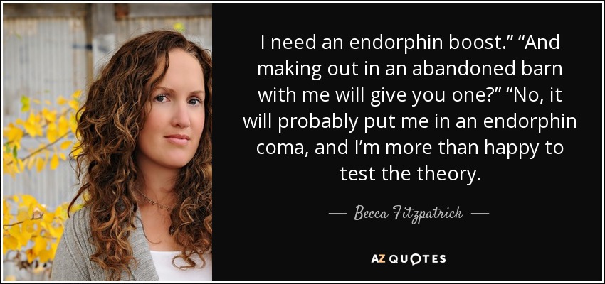 I need an endorphin boost.” “And making out in an abandoned barn with me will give you one?” “No, it will probably put me in an endorphin coma, and I’m more than happy to test the theory. - Becca Fitzpatrick