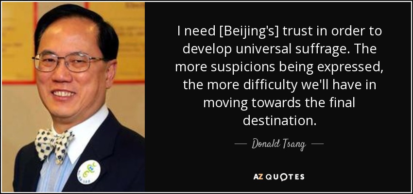 I need [Beijing's] trust in order to develop universal suffrage. The more suspicions being expressed, the more difficulty we'll have in moving towards the final destination. - Donald Tsang