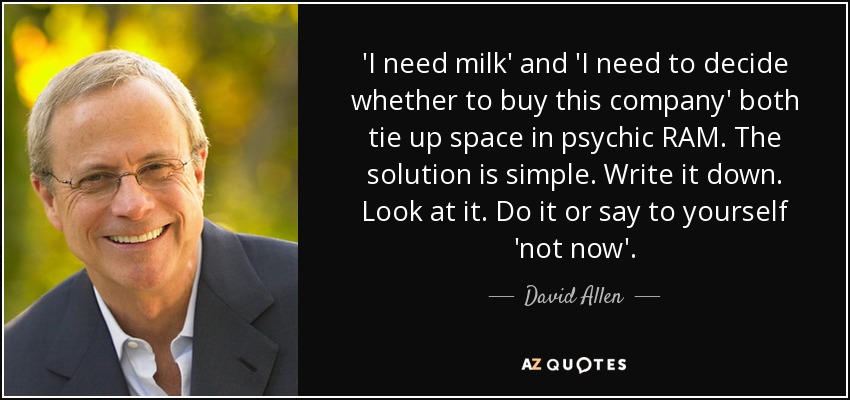 'I need milk' and 'I need to decide whether to buy this company' both tie up space in psychic RAM. The solution is simple. Write it down. Look at it. Do it or say to yourself 'not now'. - David Allen