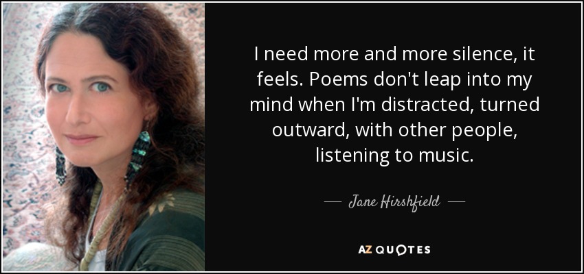 I need more and more silence, it feels. Poems don't leap into my mind when I'm distracted, turned outward, with other people, listening to music. - Jane Hirshfield