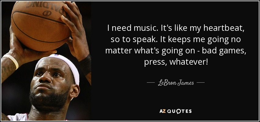 I need music. It's like my heartbeat, so to speak. It keeps me going no matter what's going on - bad games, press, whatever! - LeBron James