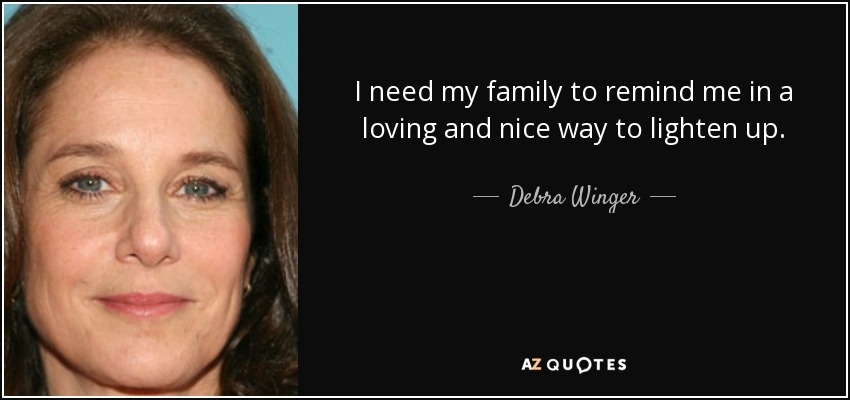 I need my family to remind me in a loving and nice way to lighten up. - Debra Winger